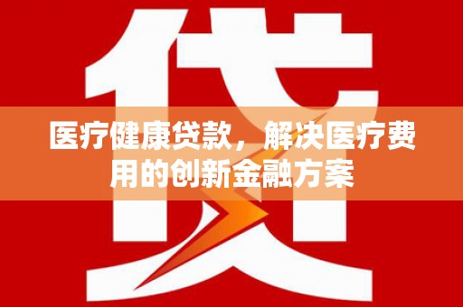 阿拉善左旗医疗健康贷款，解决医疗费用的创新金融方案